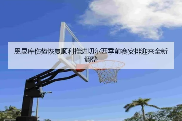 恩昆库伤势恢复顺利推进切尔西季前赛安排迎来全新调整