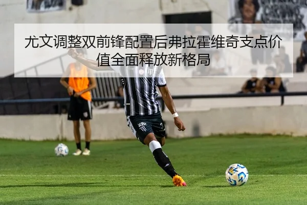 尤文调整双前锋配置后弗拉霍维奇支点价值全面释放新格局