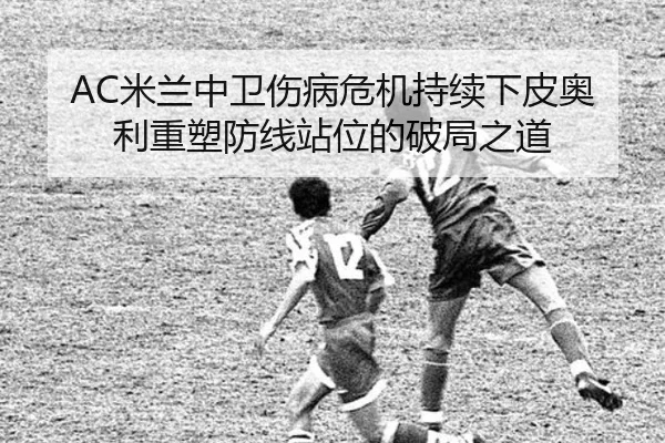 AC米兰中卫伤病危机持续下皮奥利重塑防线站位的破局之道