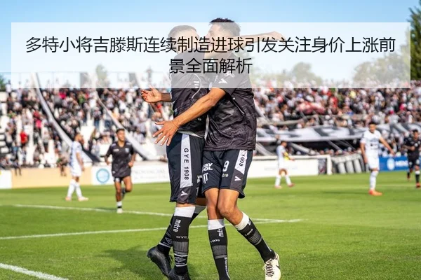 多特小将吉滕斯连续制造进球引发关注身价上涨前景全面解析